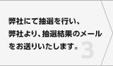 弊社にて抽選を行い、弊社より、抽選結果のメールをお送りいたします。