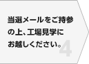当選メールをご持参の上、工場見学にお越しください。
