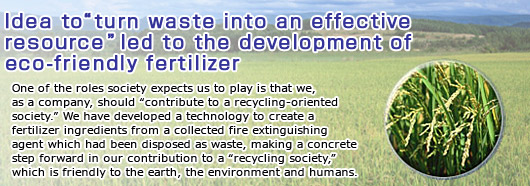 Idea to “turn waste into an effective resource” led to the development of eco-friendly fertilizer--one of the roles society expects us to play is that we, as a company, should “contribute to a recycling-oriented society.” We have developed a technology to create a fertilizer ingredients from a collected fire extinguishing agent which had been disposed as waste, making a concrete step forward in our contribution to a “recycling society,” which is friendly to the earth, then environment and humans.