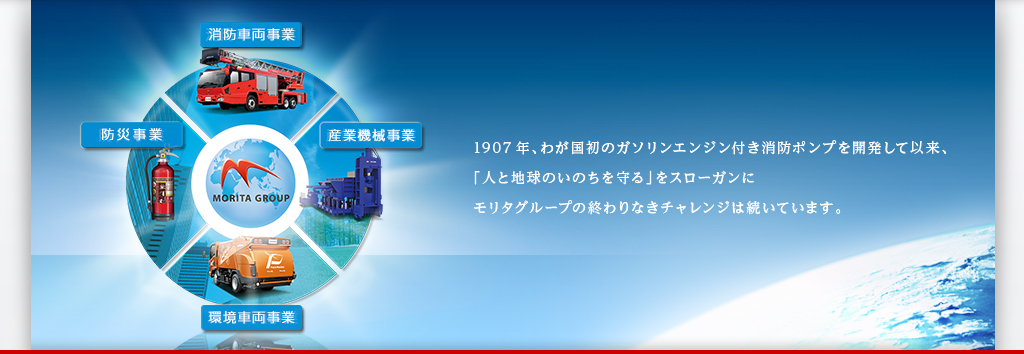 消防車両事業　産業機械事業　自転車事業　環境車両事業　防災事業　1907年、わが国初のガソリンエンジン付き消防ポンプを開発して以来、「人と地球のいのちを守る」をスローガンにモリタグループの終わりなきチャレンジは続いています。