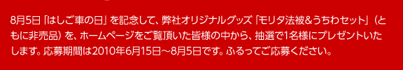 8月5日「はしご車の日」を記念して、弊社オリジナルグッズ「モリタ法被&うちわセット」(ともに非売品)を、ホームページをご覧頂いた皆様の中から、抽選で1名様にプレゼントいたします。応募期間は2010年6月15日~8月5日です。ふるってご応募ください。