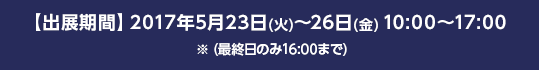 【出展期間】2017年5月23日(火)～26日(金) 10:00～17:00 ※ (最終日のみ16:00まで)