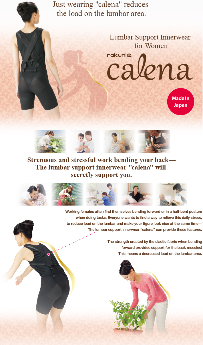 Just wearing “calena” reduces the load on the lumbar area.Lumbar Support Innerwear for Women rakunie calena Made in Japan Strenuous and stressful work bending your back—The lumbarsupport innerwear “calena” will secretly support you.Working females often find themselves bending forward or in a half-bent posture when doing tasks. Everyone wants to find a way to relieve this daily stress, to reduce load on the lumbar and make your figure look nice at the same time—The lumbar support innerwear “calena” can provide these features.The strength created by the elastic fabric when bendingforward provides support for the back muscles! This means a decreased load on the lumbar area.
