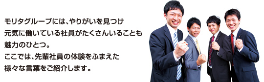 モリタグループには、やりがいを見つけ元気に働いている社員がたくさんいることも魅力のひとつ。ここでは、先輩社員の体験をふまえた様々な言葉をご紹介します。