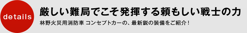 厳しい難局でこそ発揮する頼もしい戦士の力。林野火災用消防車 コンセプトカーの、最新鋭の装備をご紹介!