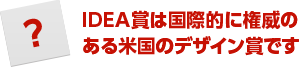 IDEA賞は国際的に権威のある米国のデザイン賞です