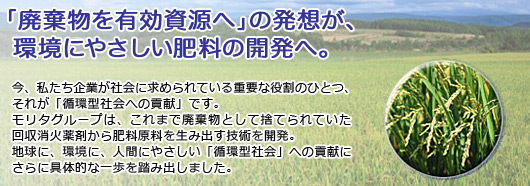 「廃棄物を有効資源へ」の発想が、環境にやさしい肥料の開発へ。今、私たち企業が社会に求められている重要な役割のひとつ、それが「循環型社会への貢献」です。モリタグループは、これまで廃棄物として捨てられていた回収消火薬剤から肥料原料を生み出す技術を開発。地球に、環境に、人間にやさしい「循環型社会」への貢献にさらに具体的な一歩を踏み出しました。